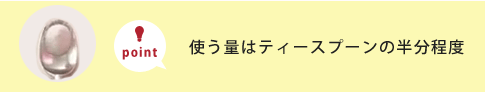 使う量はティースプーンの半分程度