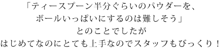 「ティースプーン半分くらいのパウダーをボールいっぱいにするのは難しそう」
とのことでしたが、初めてなのにとても上手なのでスタッフもびっくり！