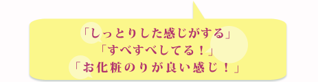 「しっとりした感じがある」「すべすべしてる！」「お化粧のりが良い感じ！」