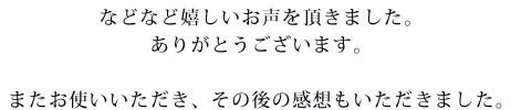 などなど嬉しいお声をいただきました。ありがとうございます。またお使いいただきその後の感想もいただきました。